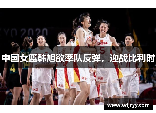 中国女篮韩旭欲率队反弹，迎战比利时